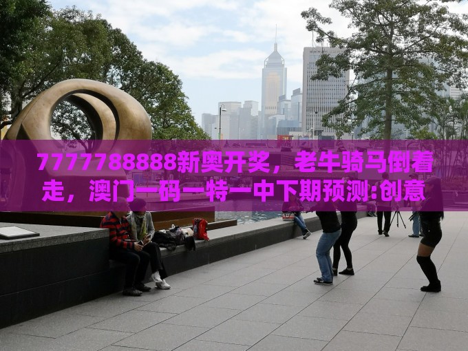 7777788888新奥开奖，老牛骑马倒着走，澳门一码一特一中下期预测:创意解答、专家解读解释与落实​,警惕不实迷惑弹