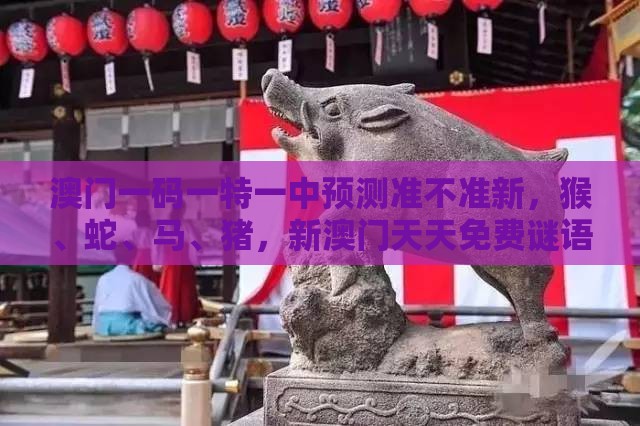 澳门一码一特一中预测准不准新，猴、蛇、马、猪，新澳门天天免费谜语答案母雉勤生蛋标准释义、专家解读解释与落实​-小心欺诈营销