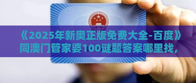 《2025年新奥正版免费大全-百度》同澳门管家婆100谜题答案哪里找,警惕虚假的假宣传语-案例解答、专家解析解释与落实