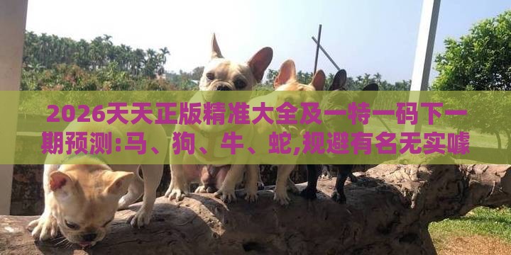 2026天天正版精准大全及一特一码下一期预测:马、狗、牛、蛇,规避有名无实噱头-成果分析、专家解读解释与落实